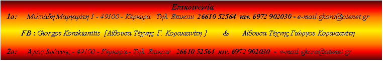 Πλαίσιο κειμένου:                                                                                     Επικοινωνία  1ο:     Μιλτιάδη Μαργαρίτη 1 - 49100 - Κέρκυρα   Τηλ. Επικοιν. 26610 52564  κιν. 6972 902030 - e-mail:gkora@otenet.gr          FB : Giorgos Korakianitis  [Aίθουσα Τέχνης  Γ. Κορακιανίτη ]         &       Αίθουσα Τέχνης Γιώργου Κορακιανίτη  2ο:     Άγιος Ιωάννης - 49100 - Κέρκυρα - Τηλ. Επικοιν.  26610 52564  κιν. 6972 902030  -  e-mail:gkora@otenet.gr